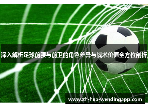 深入解析足球前腰与前卫的角色差异与战术价值全方位剖析