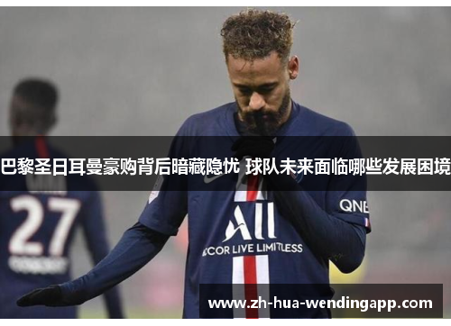 巴黎圣日耳曼豪购背后暗藏隐忧 球队未来面临哪些发展困境