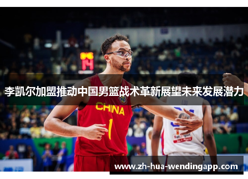 李凯尔加盟推动中国男篮战术革新展望未来发展潜力