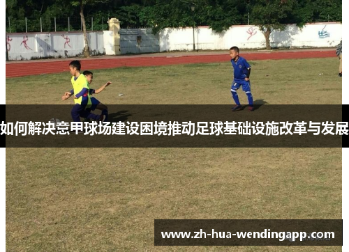 如何解决意甲球场建设困境推动足球基础设施改革与发展