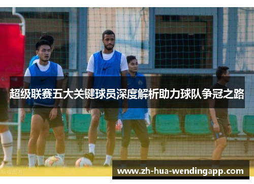 超级联赛五大关键球员深度解析助力球队争冠之路